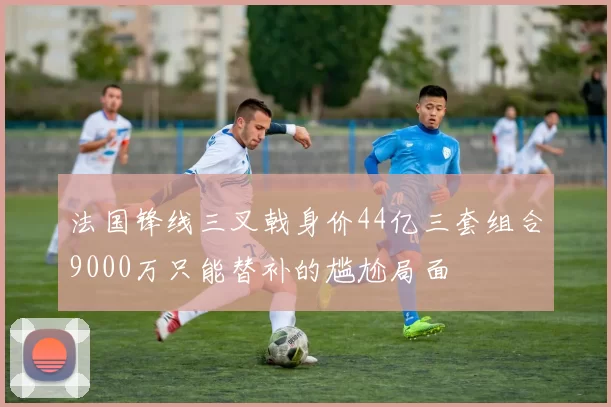 法国锋线三叉戟身价44亿三套组合9000万只能替补的尴尬局面