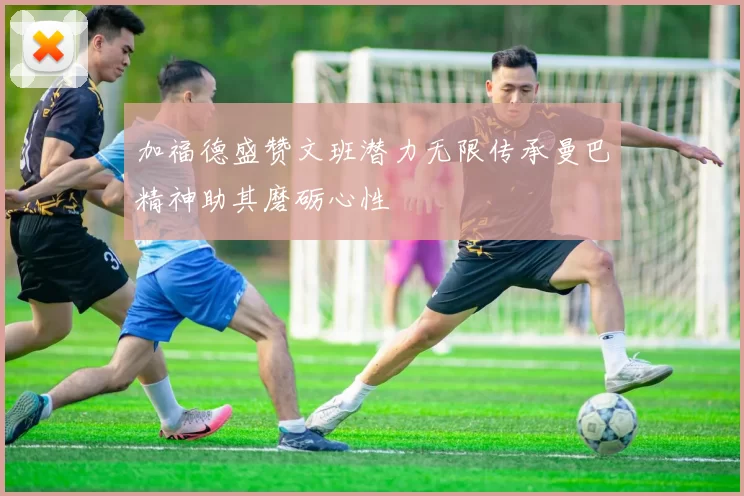 加福德盛赞文班潜力无限传承曼巴精神助其磨砺心性