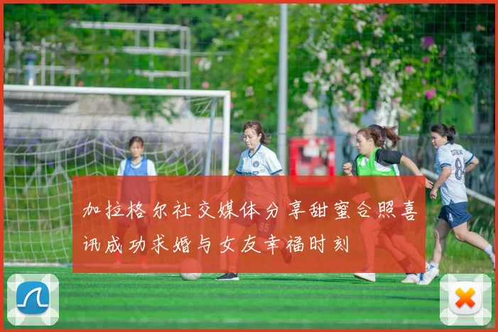 加拉格尔社交媒体分享甜蜜合照喜讯成功求婚与女友幸福时刻