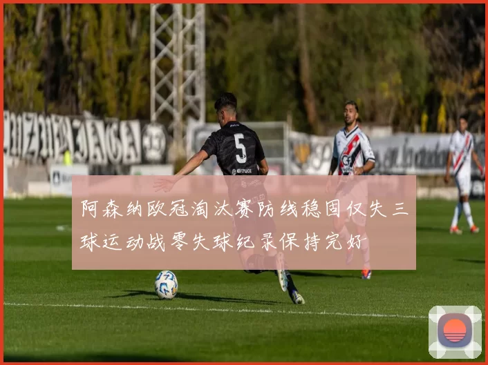 阿森纳欧冠淘汰赛防线稳固仅失三球运动战零失球纪录保持完好