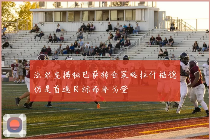 法尔克揭秘巴萨转会策略拉什福德仍是首选目标而非戈登