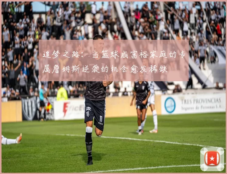 追梦之路：当篮球成富裕家庭的专属詹姆斯逆袭的机会愈发稀缺