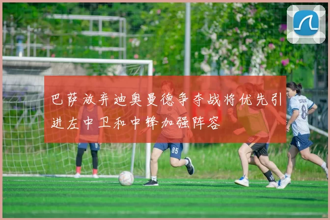 巴萨放弃迪奥曼德争夺战将优先引进左中卫和中锋加强阵容
