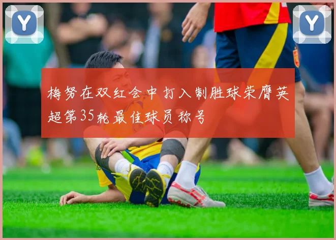 梅努在双红会中打入制胜球荣膺英超第35轮最佳球员称号