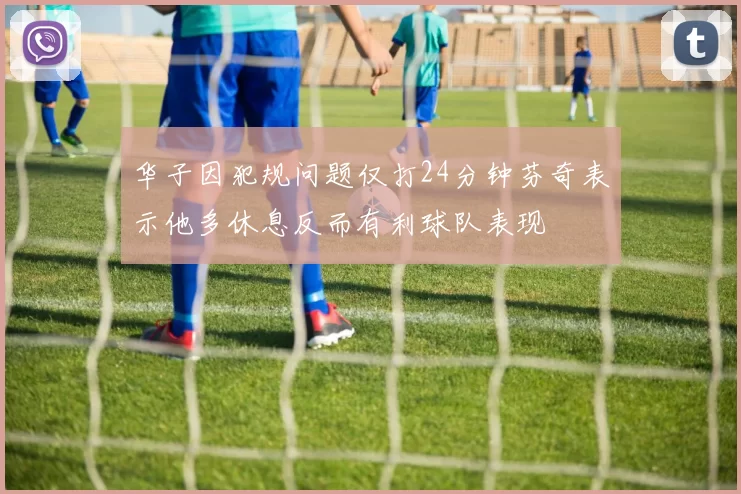华子因犯规问题仅打24分钟芬奇表示他多休息反而有利球队表现