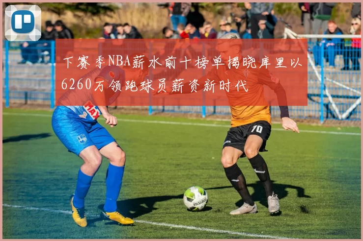 下赛季NBA薪水前十榜单揭晓库里以6260万领跑球员薪资新时代