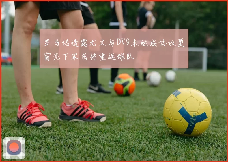 罗马诺透露尤文与DV9未达成协议夏窗无下家或将重返球队