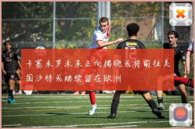卡塞米罗未来去向揭晓或将前往美国沙特或继续留在欧洲