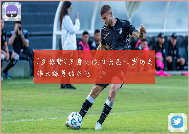J罗称赞C罗身材依旧出色41岁仍是伟大球员的典范