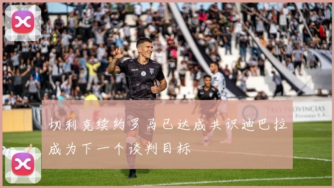 切利克续约罗马已达成共识迪巴拉成为下一个谈判目标