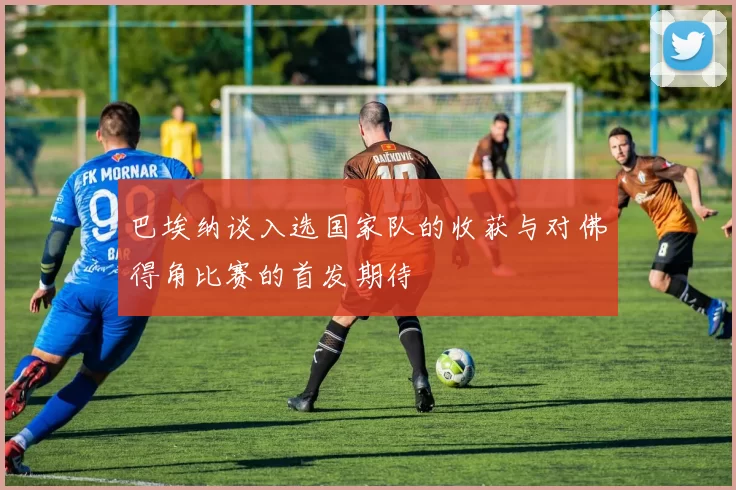 巴埃纳谈入选国家队的收获与对佛得角比赛的首发期待