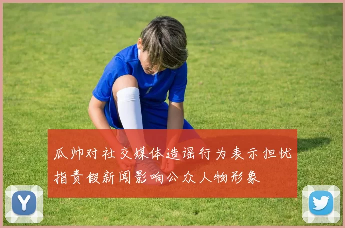 瓜帅对社交媒体造谣行为表示担忧指责假新闻影响公众人物形象