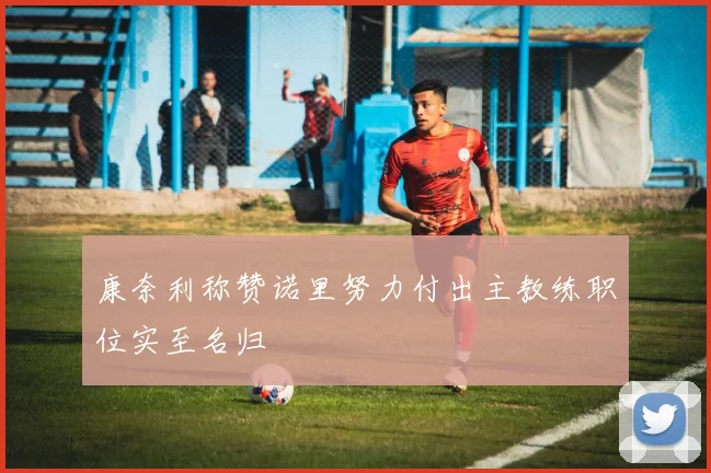 康奈利称赞诺里努力付出主教练职位实至名归