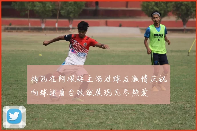 梅西在阿根廷主场进球后激情庆祝向球迷看台致敬展现无尽热爱