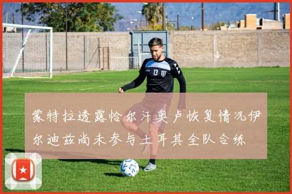 蒙特拉透露恰尔汗奥卢恢复情况伊尔迪兹尚未参与土耳其全队合练