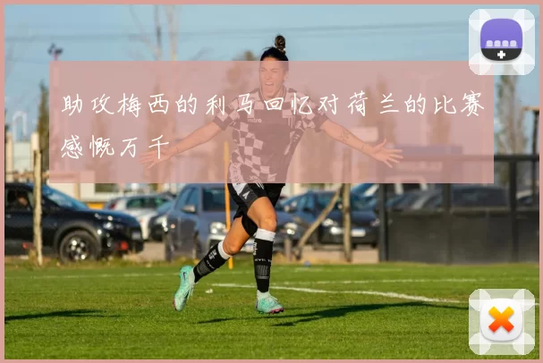 助攻梅西的利马回忆对荷兰的比赛感慨万千
