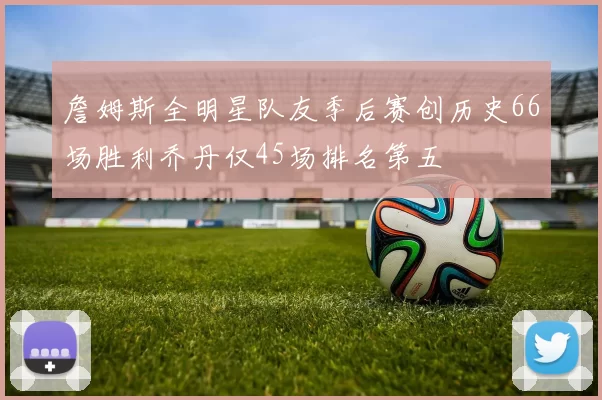 詹姆斯全明星队友季后赛创历史66场胜利乔丹仅45场排名第五