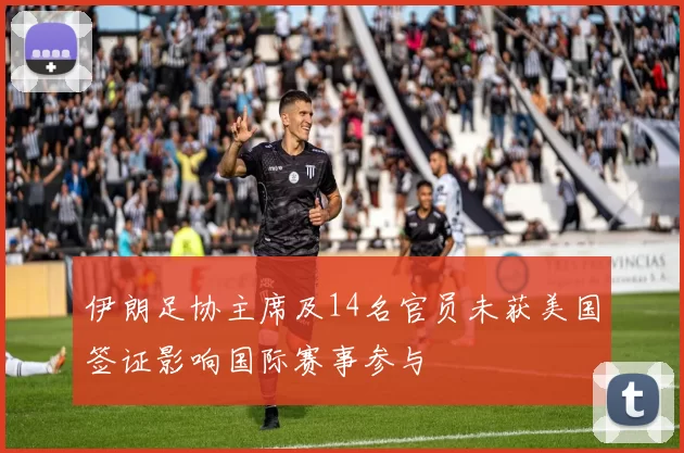 伊朗足协主席及14名官员未获美国签证影响国际赛事参与