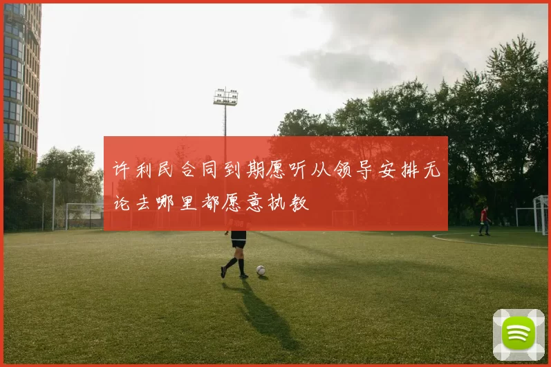许利民合同到期愿听从领导安排无论去哪里都愿意执教