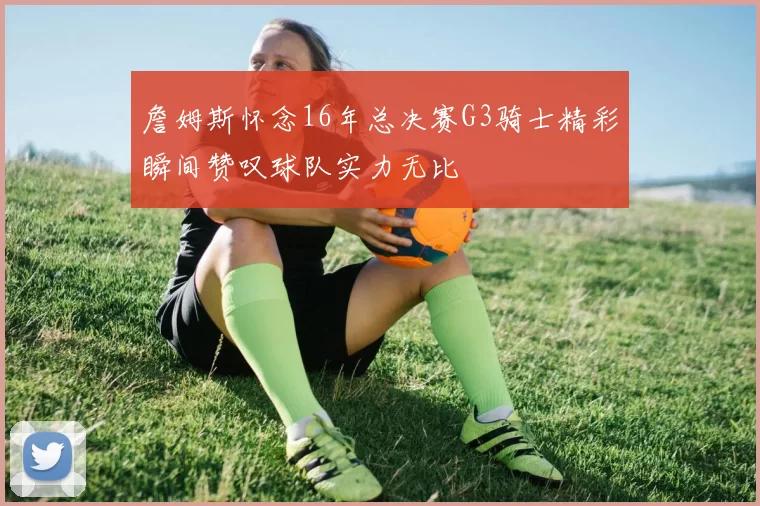 詹姆斯怀念16年总决赛G3骑士精彩瞬间赞叹球队实力无比