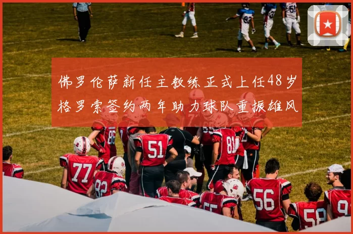 佛罗伦萨新任主教练正式上任48岁格罗索签约两年助力球队重振雄风