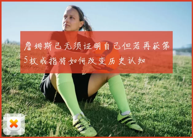 詹姆斯已无须证明自己但若再获第5枚戒指将如何改变历史认知